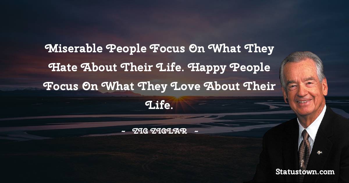 Miserable people focus on what they hate about their life. Happy people focus on what they love about their life.