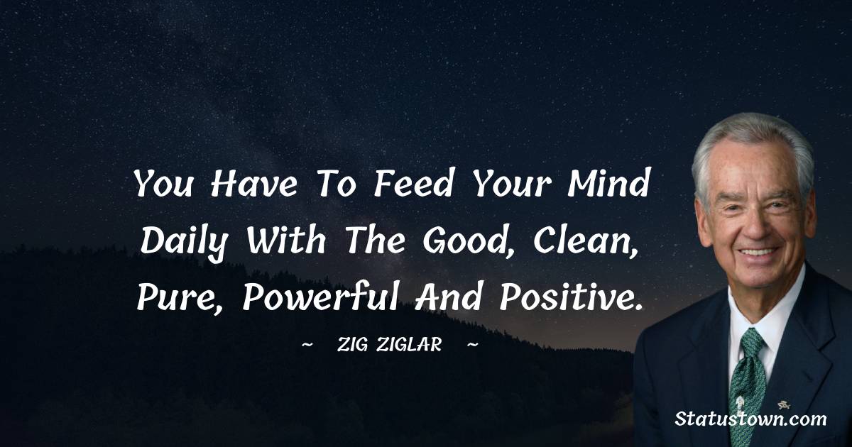 You have to feed your mind daily with the good, clean, pure, powerful and positive.
