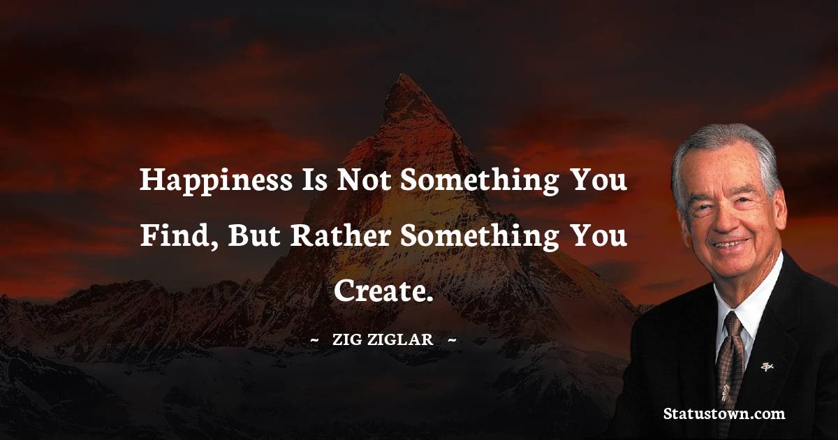 Happiness is not something you find, but rather something you create. - Zig Ziglar quotes