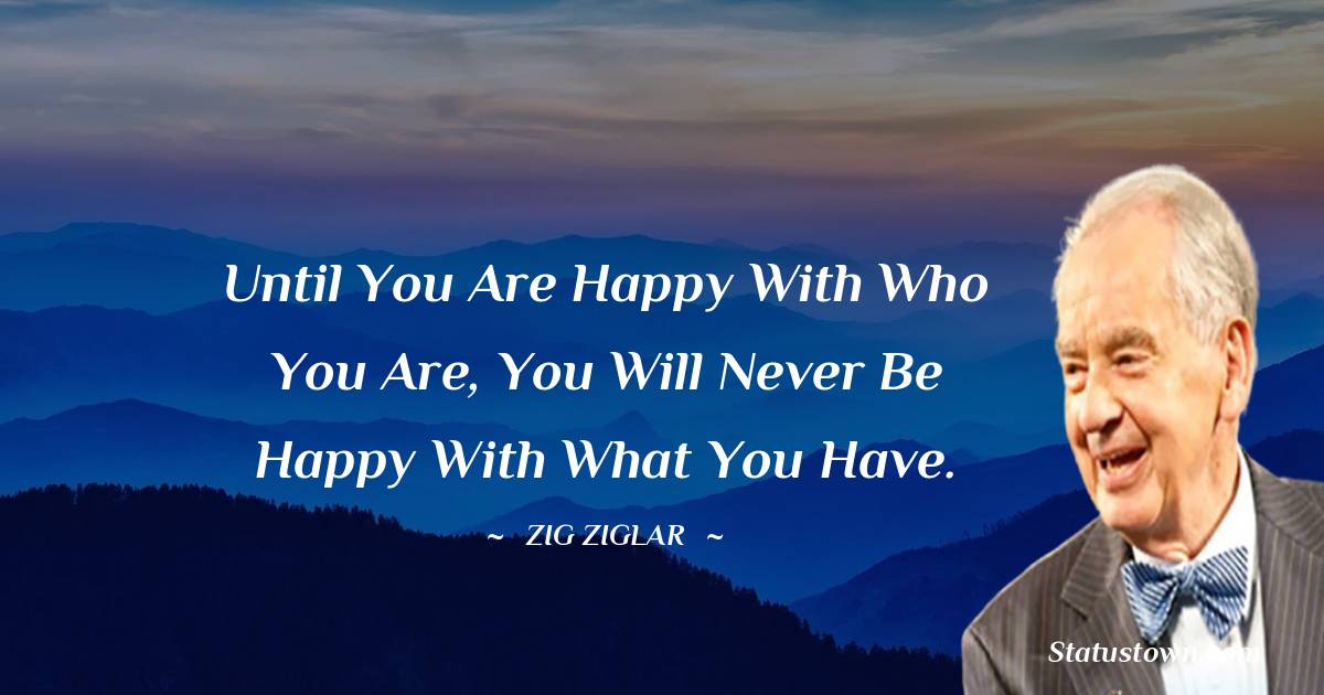 Until you are happy with who you are, you will never be happy with what you have. - Zig Ziglar quotes
